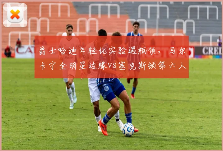 爵士哈迪年轻化实验遇瓶颈,马尔卡宁全明星边缘vs塞克斯顿第六人定位