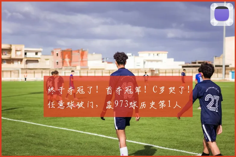 终于夺冠了!首夺冠军!C罗哭了!任意球破门,轰973球历史第1人