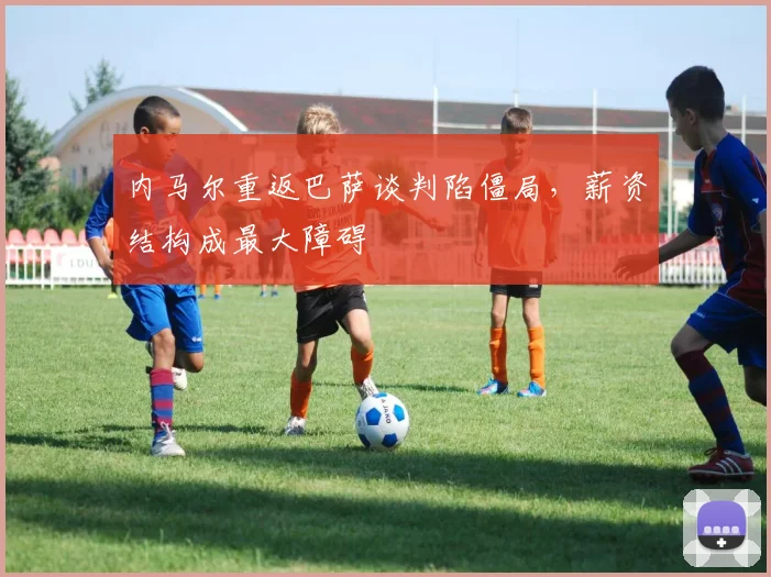 内马尔重返巴萨谈判陷僵局，薪资结构成最大障碍