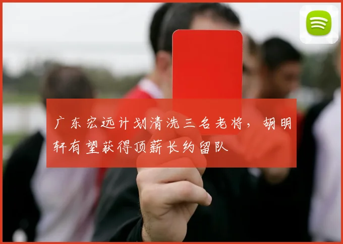 广东宏远计划清洗三名老将,胡明轩有望获得顶薪长约留队
