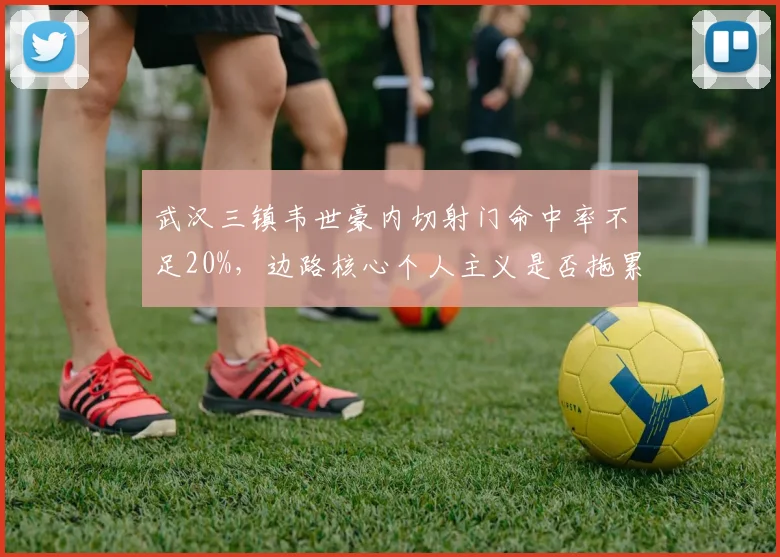 武汉三镇韦世豪内切射门命中率不足20%，边路核心个人主义是否拖累整体进攻？