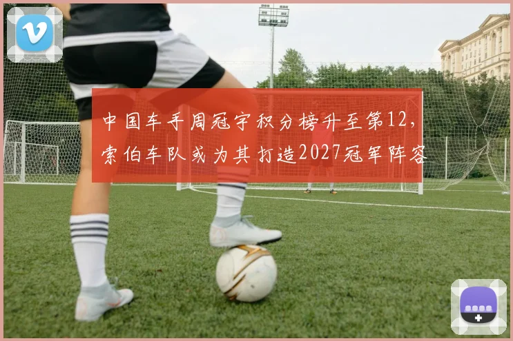 中国车手周冠宇积分榜升至第12，索伯车队或为其打造2027冠军阵容