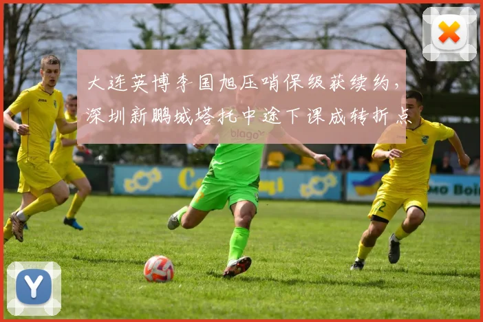 大连英博李国旭压哨保级获续约,深圳新鹏城塔托中途下课成转折点对比