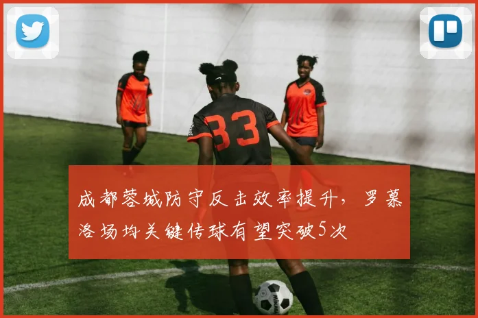 成都蓉城防守反击效率提升,罗慕洛场均关键传球有望突破5次