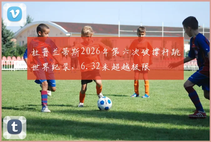 杜普兰蒂斯2026年第六次破撑杆跳世界纪录,6.32米超越极限