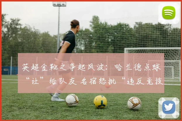 英超金靴之争起风波：哈兰德点球“让”给队友 名宿怒批“违反竞技精神”